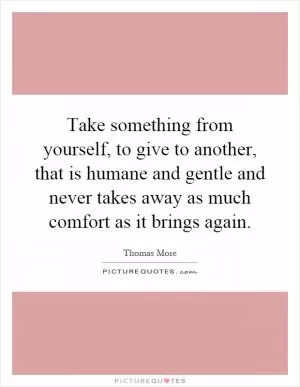 Take something from yourself, to give to another, that is humane and gentle and never takes away as much comfort as it brings again Picture Quote #1
