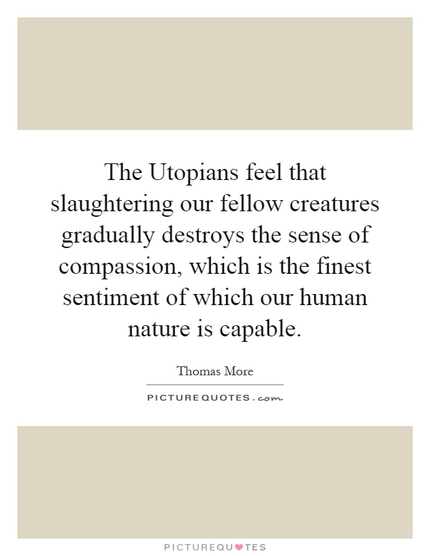 The Utopians feel that slaughtering our fellow creatures gradually destroys the sense of compassion, which is the finest sentiment of which our human nature is capable Picture Quote #1