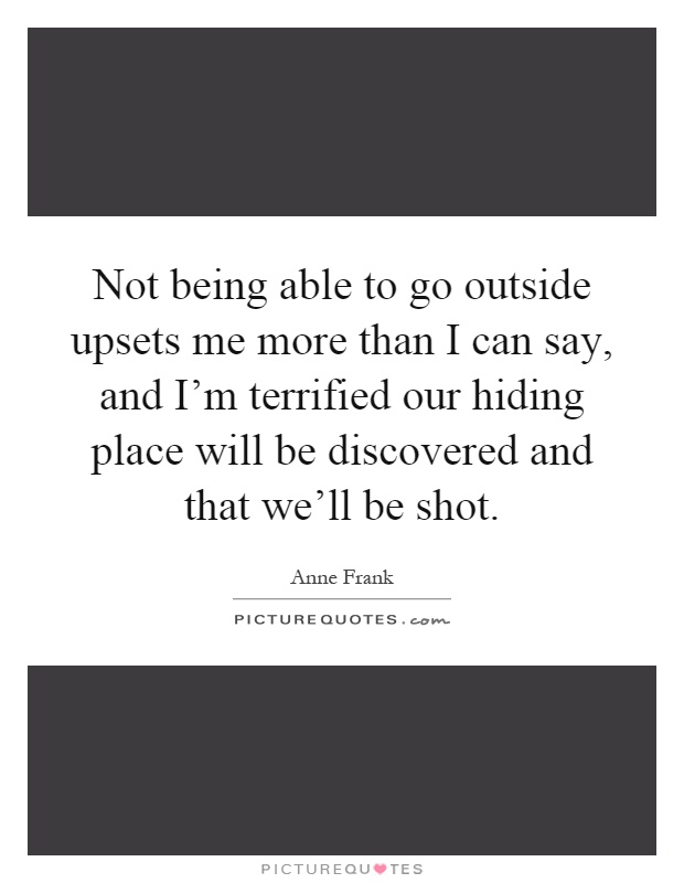 Not being able to go outside upsets me more than I can say, and I'm terrified our hiding place will be discovered and that we'll be shot Picture Quote #1