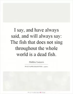I say, and have always said, and will always say: The fish that does not sing throughout the whole world is a dead fish Picture Quote #1