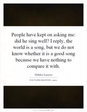 People have kept on asking me: did he sing well? I reply, the world is a song, but we do not know whether it is a good song because we have nothing to compare it with Picture Quote #1