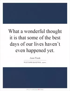 What a wonderful thought it is that some of the best days of our lives haven’t even happened yet Picture Quote #1