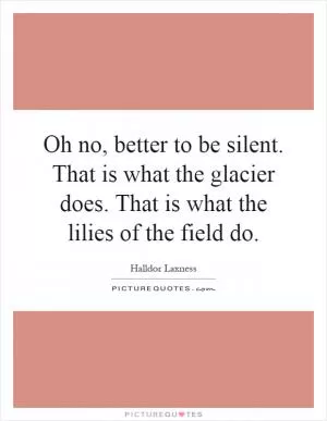 Oh no, better to be silent. That is what the glacier does. That is what the lilies of the field do Picture Quote #1