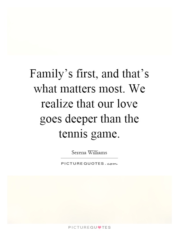 Family's first, and that's what matters most. We realize that our love goes deeper than the tennis game Picture Quote #1