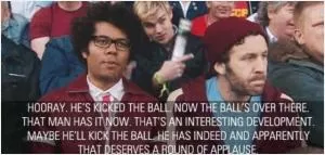 Hooray. He’s kicked the ball. Now the ball’s over there. That man has it now. That’s an interesting development. Maybe he’ll kick the ball. He has indeed and apparently that deserves a round of applause Picture Quote #1