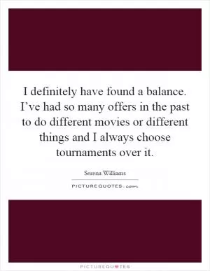 I definitely have found a balance. I’ve had so many offers in the past to do different movies or different things and I always choose tournaments over it Picture Quote #1