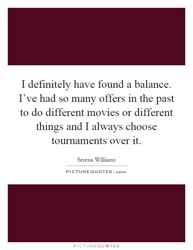 I definitely have found a balance. I've had so many offers in the past to do different movies or different things and I always choose tournaments over it Picture Quote #1