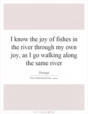 I know the joy of fishes in the river through my own joy, as I go walking along the same river Picture Quote #1