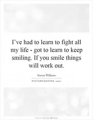 I’ve had to learn to fight all my life - got to learn to keep smiling. If you smile things will work out Picture Quote #1