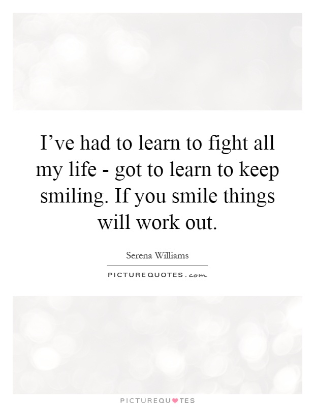 I've had to learn to fight all my life - got to learn to keep smiling. If you smile things will work out Picture Quote #1