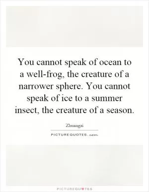 You cannot speak of ocean to a well-frog, the creature of a narrower sphere. You cannot speak of ice to a summer insect, the creature of a season Picture Quote #1