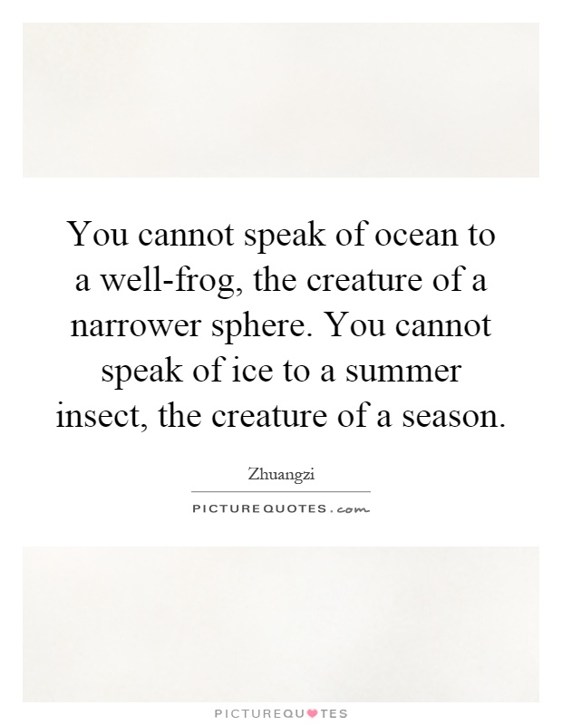 You cannot speak of ocean to a well-frog, the creature of a narrower sphere. You cannot speak of ice to a summer insect, the creature of a season Picture Quote #1