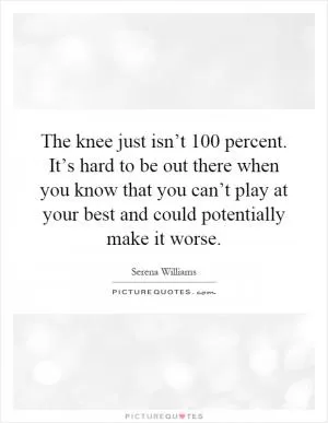 The knee just isn’t 100 percent. It’s hard to be out there when you know that you can’t play at your best and could potentially make it worse Picture Quote #1
