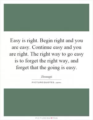 Easy is right. Begin right and you are easy. Continue easy and you are right. The right way to go easy is to forget the right way, and forget that the going is easy Picture Quote #1