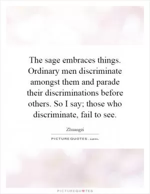 The sage embraces things. Ordinary men discriminate amongst them and parade their discriminations before others. So I say; those who discriminate, fail to see Picture Quote #1