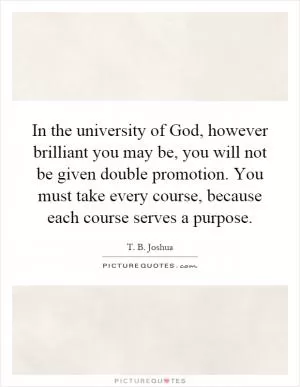 In the university of God, however brilliant you may be, you will not be given double promotion. You must take every course, because each course serves a purpose Picture Quote #1