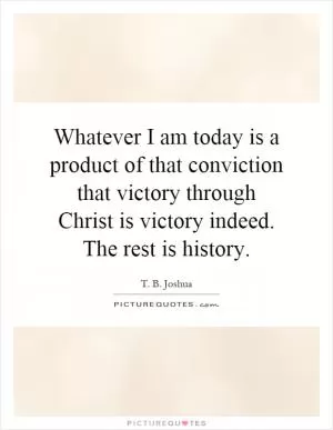 Whatever I am today is a product of that conviction that victory through Christ is victory indeed. The rest is history Picture Quote #1