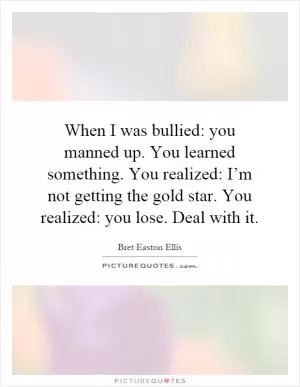 When I was bullied: you manned up. You learned something. You realized: I’m not getting the gold star. You realized: you lose. Deal with it Picture Quote #1
