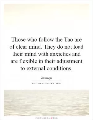 Those who follow the Tao are of clear mind. They do not load their mind with anxieties and are flexible in their adjustment to external conditions Picture Quote #1