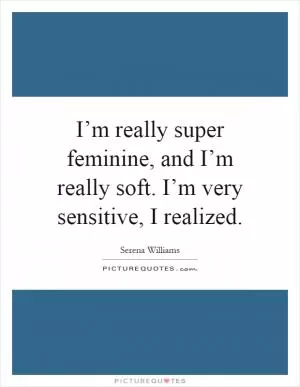 I’m really super feminine, and I’m really soft. I’m very sensitive, I realized Picture Quote #1