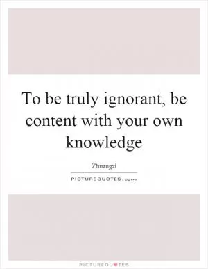 To be truly ignorant, be content with your own knowledge Picture Quote #1
