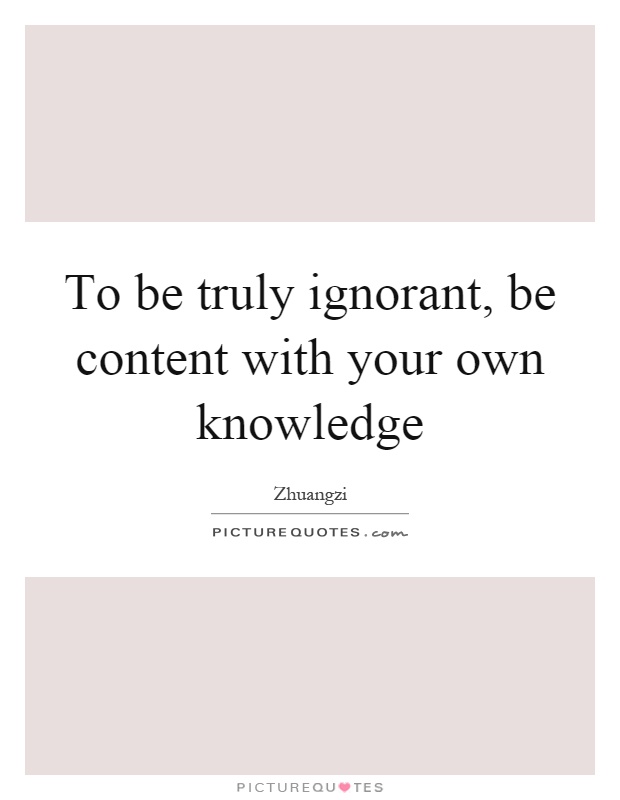 To be truly ignorant, be content with your own knowledge Picture Quote #1