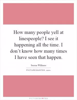 How many people yell at linespeople? I see it happening all the time. I don’t know how many times I have seen that happen Picture Quote #1