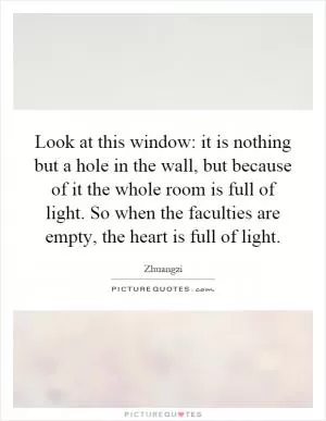 Look at this window: it is nothing but a hole in the wall, but because of it the whole room is full of light. So when the faculties are empty, the heart is full of light Picture Quote #1