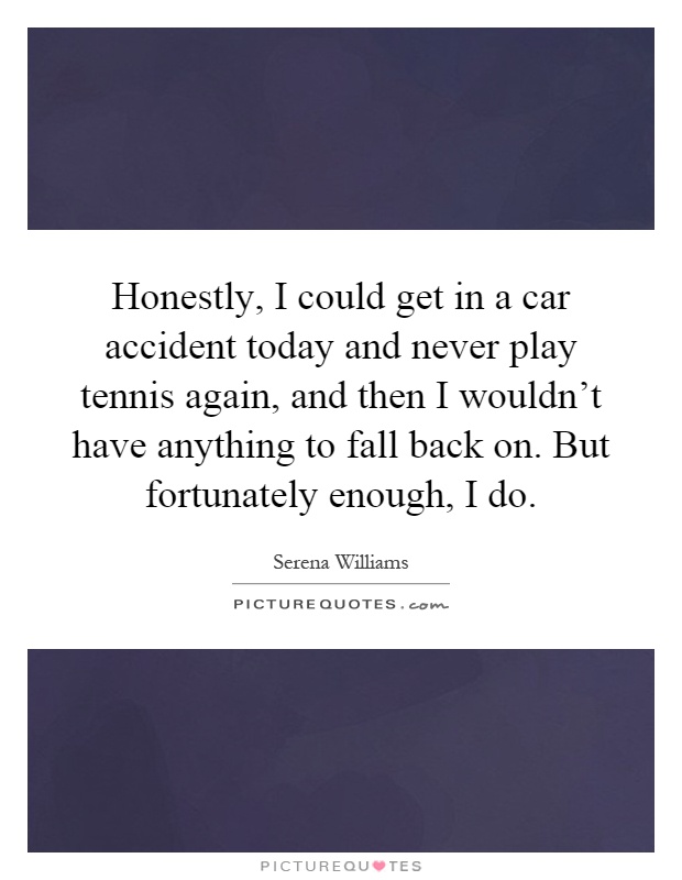 Honestly, I could get in a car accident today and never play tennis again, and then I wouldn't have anything to fall back on. But fortunately enough, I do Picture Quote #1