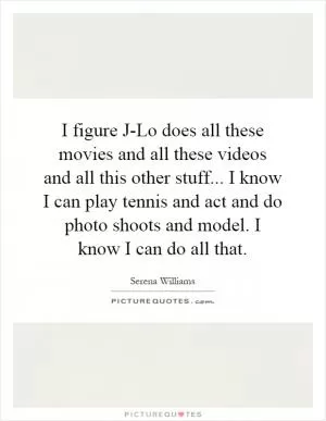 I figure J-Lo does all these movies and all these videos and all this other stuff... I know I can play tennis and act and do photo shoots and model. I know I can do all that Picture Quote #1