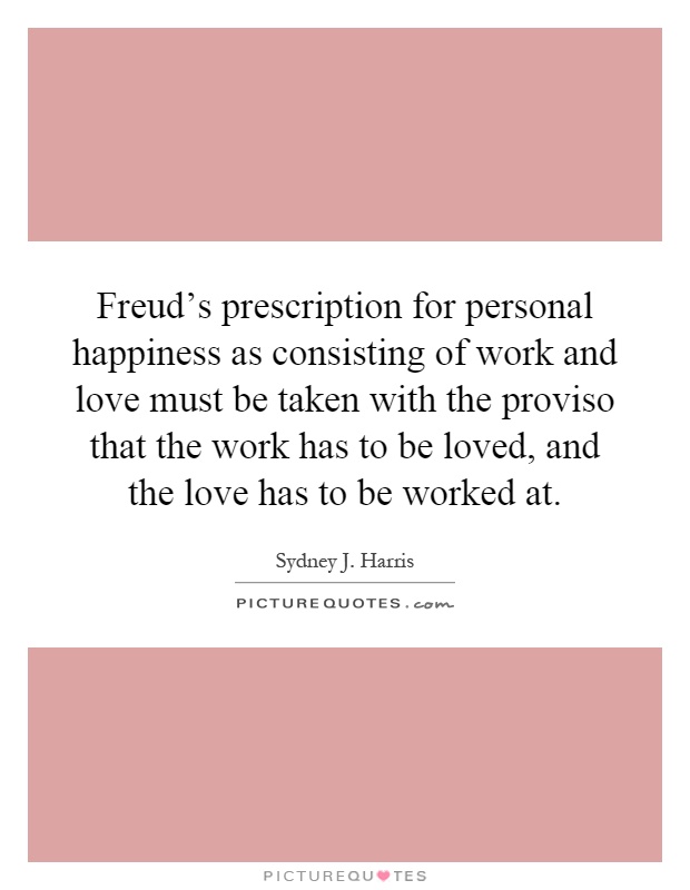 Freud's prescription for personal happiness as consisting of work and love must be taken with the proviso that the work has to be loved, and the love has to be worked at Picture Quote #1