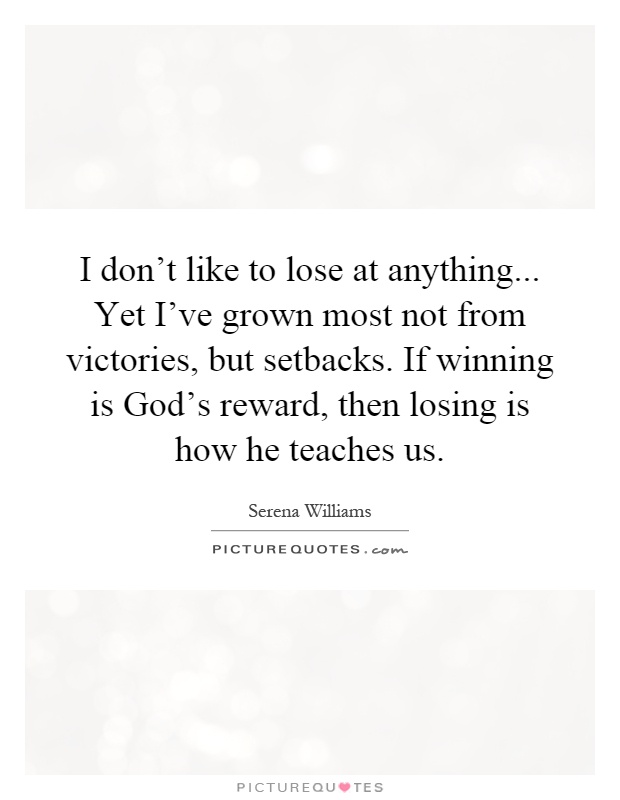 I don't like to lose at anything... Yet I've grown most not from victories, but setbacks. If winning is God's reward, then losing is how he teaches us Picture Quote #1