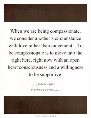 When we are being compassionate, we consider another’s circumstance with love rather than judgement... To be compassionate is to move into the right here, right now with an open heart consciousness and a willingness to be supportive Picture Quote #1