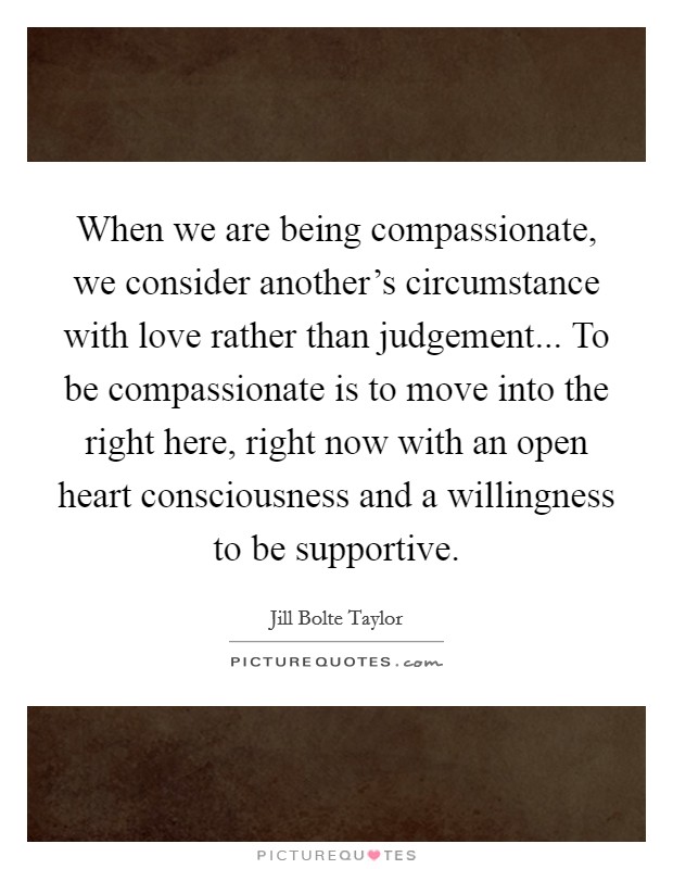 When we are being compassionate, we consider another's circumstance with love rather than judgement... To be compassionate is to move into the right here, right now with an open heart consciousness and a willingness to be supportive. Picture Quote #1