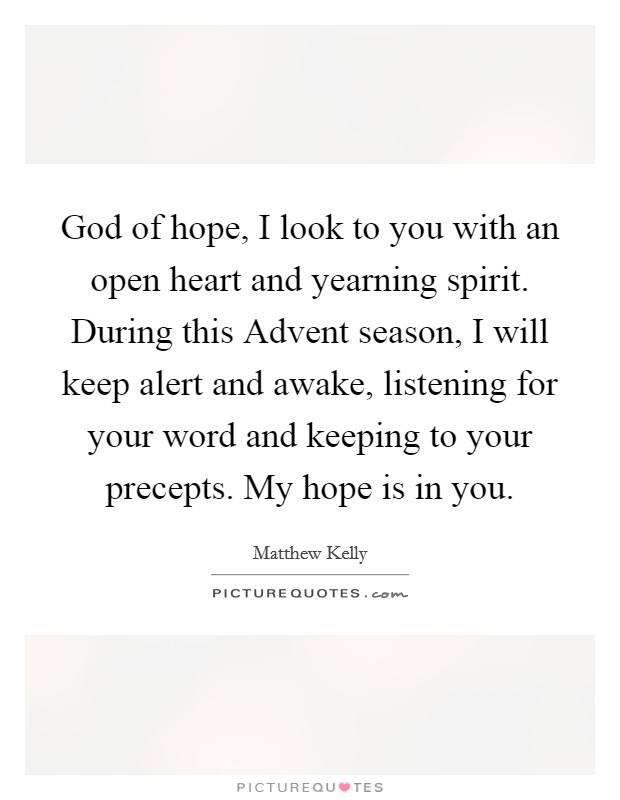 God of hope, I look to you with an open heart and yearning spirit. During this Advent season, I will keep alert and awake, listening for your word and keeping to your precepts. My hope is in you. Picture Quote #1