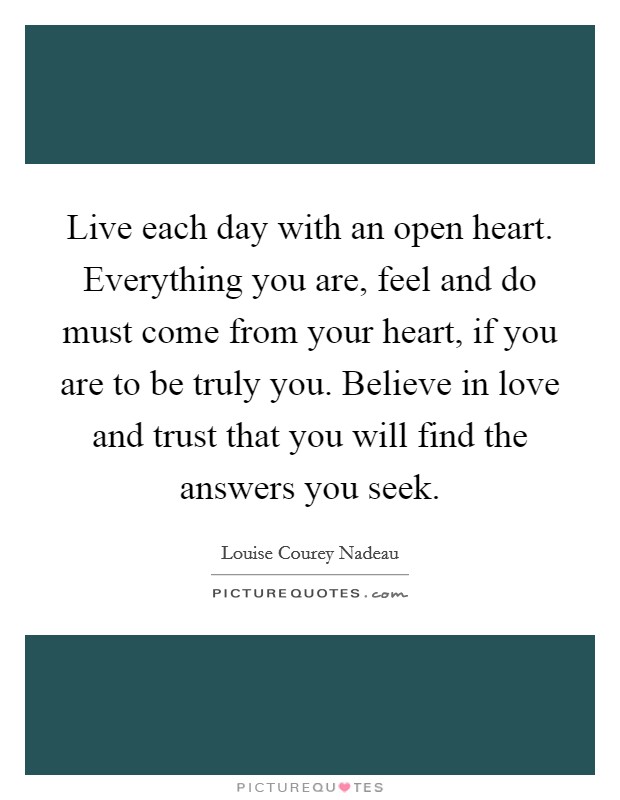 Live each day with an open heart. Everything you are, feel and do must come from your heart, if you are to be truly you. Believe in love and trust that you will find the answers you seek Picture Quote #1