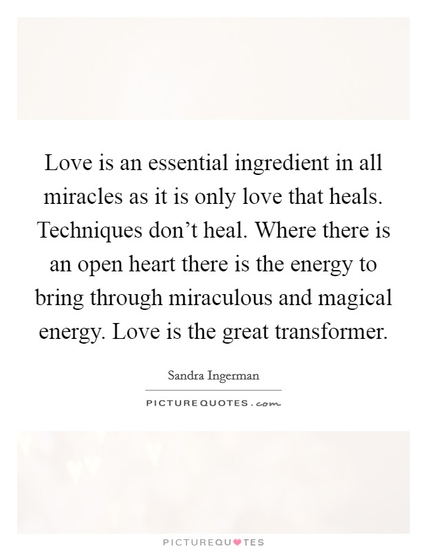 Love is an essential ingredient in all miracles as it is only love that heals. Techniques don't heal. Where there is an open heart there is the energy to bring through miraculous and magical energy. Love is the great transformer. Picture Quote #1