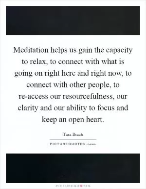 Meditation helps us gain the capacity to relax, to connect with what is going on right here and right now, to connect with other people, to re-access our resourcefulness, our clarity and our ability to focus and keep an open heart Picture Quote #1