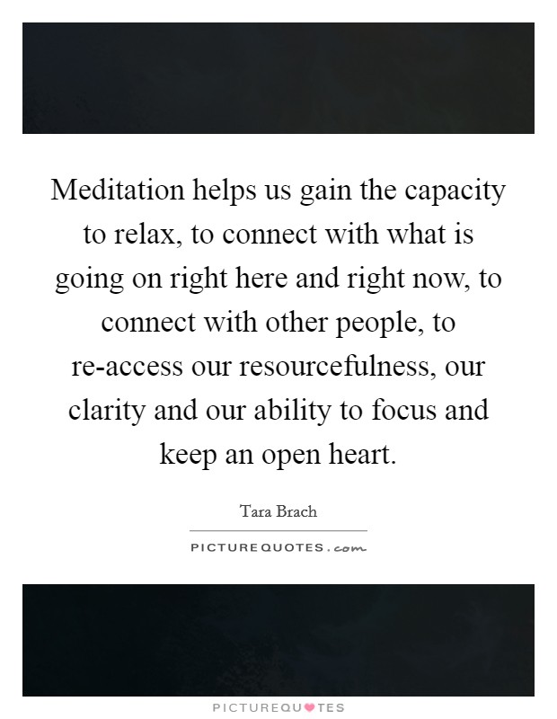 Meditation helps us gain the capacity to relax, to connect with what is going on right here and right now, to connect with other people, to re-access our resourcefulness, our clarity and our ability to focus and keep an open heart. Picture Quote #1