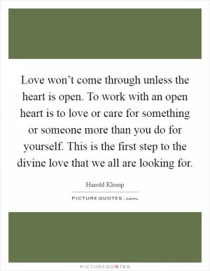 Love won’t come through unless the heart is open. To work with an open heart is to love or care for something or someone more than you do for yourself. This is the first step to the divine love that we all are looking for Picture Quote #1