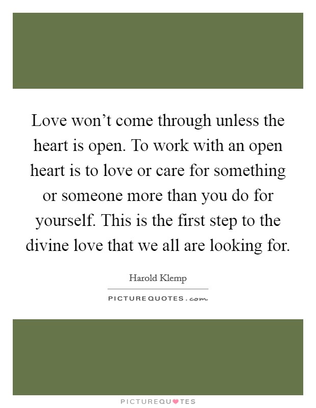 Love won't come through unless the heart is open. To work with an open heart is to love or care for something or someone more than you do for yourself. This is the first step to the divine love that we all are looking for. Picture Quote #1