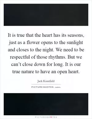 It is true that the heart has its seasons, just as a flower opens to the sunlight and closes to the night. We need to be respectful of those rhythms. But we can’t close down for long. It is our true nature to have an open heart Picture Quote #1
