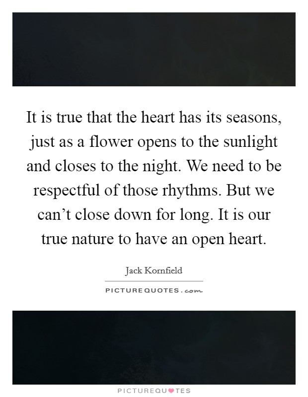 It is true that the heart has its seasons, just as a flower opens to the sunlight and closes to the night. We need to be respectful of those rhythms. But we can't close down for long. It is our true nature to have an open heart. Picture Quote #1