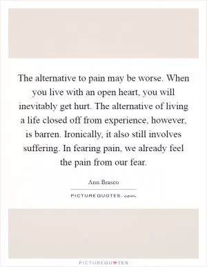 The alternative to pain may be worse. When you live with an open heart, you will inevitably get hurt. The alternative of living a life closed off from experience, however, is barren. Ironically, it also still involves suffering. In fearing pain, we already feel the pain from our fear Picture Quote #1