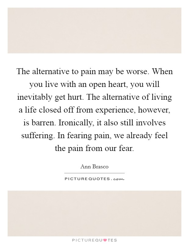 The alternative to pain may be worse. When you live with an open heart, you will inevitably get hurt. The alternative of living a life closed off from experience, however, is barren. Ironically, it also still involves suffering. In fearing pain, we already feel the pain from our fear. Picture Quote #1
