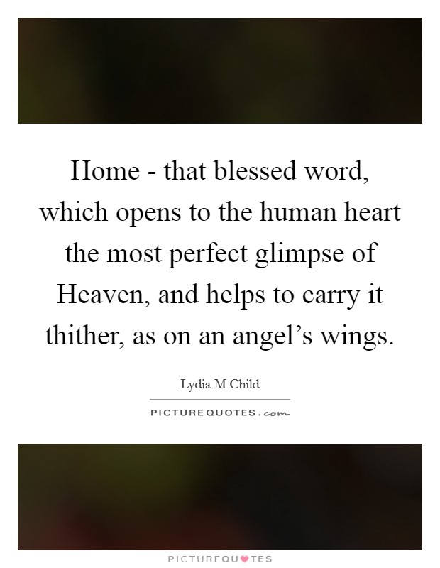 Home - that blessed word, which opens to the human heart the most perfect glimpse of Heaven, and helps to carry it thither, as on an angel's wings. Picture Quote #1