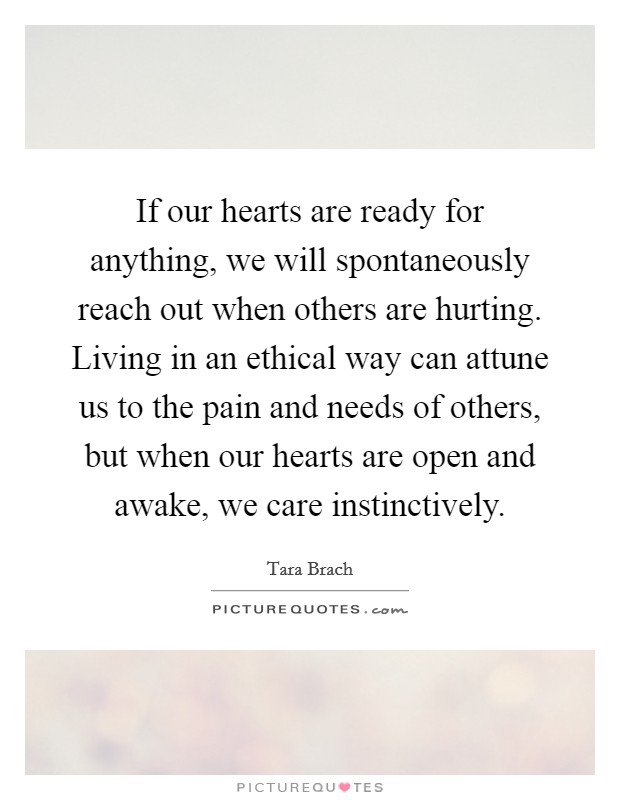 If our hearts are ready for anything, we will spontaneously reach out when others are hurting. Living in an ethical way can attune us to the pain and needs of others, but when our hearts are open and awake, we care instinctively. Picture Quote #1