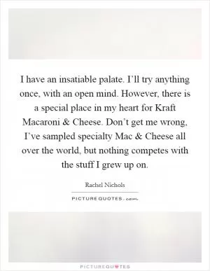 I have an insatiable palate. I’ll try anything once, with an open mind. However, there is a special place in my heart for Kraft Macaroni and Cheese. Don’t get me wrong, I’ve sampled specialty Mac and Cheese all over the world, but nothing competes with the stuff I grew up on Picture Quote #1