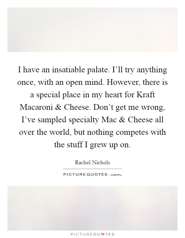 I have an insatiable palate. I'll try anything once, with an open mind. However, there is a special place in my heart for Kraft Macaroni and Cheese. Don't get me wrong, I've sampled specialty Mac and Cheese all over the world, but nothing competes with the stuff I grew up on. Picture Quote #1