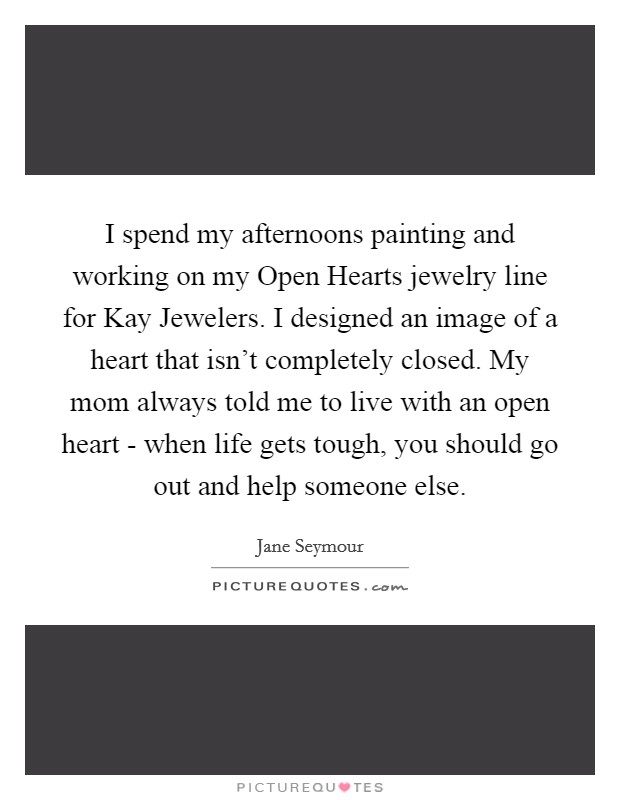 I spend my afternoons painting and working on my Open Hearts jewelry line for Kay Jewelers. I designed an image of a heart that isn't completely closed. My mom always told me to live with an open heart - when life gets tough, you should go out and help someone else. Picture Quote #1